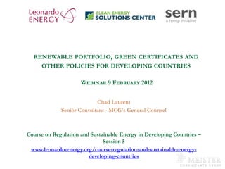 RENEWABLE PORTFOLIO, GREEN CERTIFICATES AND
              OTHER POLICIES FOR DEVELOPING COUNTRIES

                             WEBINAR 9 FEBRUARY 2012


                                   Chad Laurent
                     Senior Consultant - MCG's General Counsel



       Course on Regulation and Sustainable Energy in Developing Countries –
                                     Session 5
         www.leonardo-energy.org/course-regulation-and-sustainable-energy-
                               developing-countries
www.mc-group.com
 