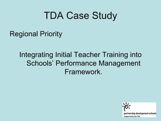 TDA Case Study
Regional Priority

   Integrating Initial Teacher Training into
      Schools’ Performance Management
                   Framework.
 