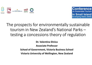 The prospects for environmentally sustainable
tourism in New Zealand’s National Parks –
testing a concessions theory of regulation
Dr. Valentina Dinica
Associate Professor
School of Government, Victoria Business School
Victoria University of Wellington, New Zealand
 