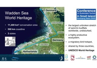 • 11,400 km² conversation area
• 500 km coastline
• 3 states
Wadden Sea
World Heritage
Denmark
Germany
Schleswig-Holstein
Lower Saxony
Netherlands
Hamburg
• the largest unbroken stretch
of sand & mudflats
worldwide, undisturbed,
• a highly productive
ecosystem,
• a migratory bird hotspot,
• shared by three countries,
• UNESCO World Heritage
 