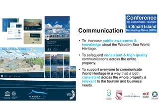 Communication
• To increase public awareness &
knowledge about the Wadden Sea World
Heritage.
• To safeguard consistent & high quality
communications across the entire
property.
• To support everyone to communicate
World Heritage in a way that is both
consistent across the whole property &
relevant to the tourism and business
needs.
 