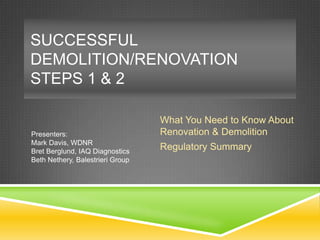 SUCCESSFUL
DEMOLITION/RENOVATION
STEPS 1 & 2

Presenters:
Mark Davis, WDNR
Bret Berglund, IAQ Diagnostics
Beth Nethery, Balestrieri Group

What You Need to Know About
Renovation & Demolition
Regulatory Summary

 