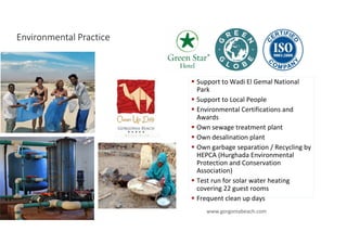 Environmental Practice
10
Support to Wadi El Gemal National
Park
Support to Local People
Environmental Certifications and
Awards
Own sewage treatment plant
Own desalination plant
Own garbage separation / Recycling by
HEPCA (Hurghada Environmental
Protection and Conservation
Association)
Test run for solar water heating
covering 22 guest rooms
Frequent clean up days
www.gorgoniabeach.com
 