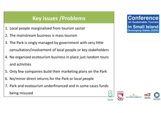 Key issues /Problems
1. Local people marginalized from tourism sector
2. The mainstream business is mass tourism
3. The Park is singly managed by government with very little
consultation/involvement of local people or key stakeholders
4. No organized ecotourism business in place just random tours
and activities
5. Only few companies build their marketing plans on the Park
6. No/minor direct returns for the Park or local people
7. Park and ecotourism underfinanced and in some cases funds
being misused
 