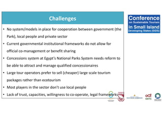 Challenges
• No system/models in place for cooperation between government (the
Park), local people and private sector
• Current governmental institutional frameworks do not allow for
official co-management or benefit sharing
• Concessions system at Egypt’s National Parks System needs reform to
be able to attract and manage qualified concessionaires
• Large tour operators prefer to sell (cheaper) large scale tourism
packages rather than ecotourism
• Most players in the sector don’t use local people
• Lack of trust, capacities, willingness to co-operate, legal frameworks
 