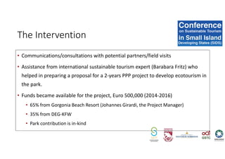 • Communications/consultations with potential partners/field visits
• Assistance from international sustainable tourism expert (Barabara Fritz) who
helped in preparing a proposal for a 2-years PPP project to develop ecotourism in
the park.
• Funds became available for the project, Euro 500,000 (2014-2016)
• 65% from Gorgonia Beach Resort (Johannes Girardi, the Project Manager)
• 35% from DEG-KFW
• Park contribution is in-kind
The Intervention
 