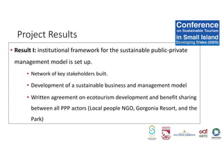 Project Results
• Result I: institutional framework for the sustainable public-private
management model is set up.
• Network of key stakeholders built.
• Development of a sustainable business and management model
• Written agreement on ecotourism development and benefit sharing
between all PPP actors (Local people NGO, Gorgonia Resort, and the
Park)
 