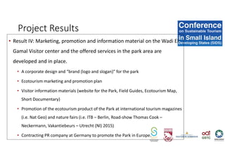 Project Results
• Result IV: Marketing, promotion and information material on the Wadi El
Gamal Visitor center and the offered services in the park area are
developed and in place.
• A corporate design and “brand (logo and slogan)” for the park
• Ecotourism marketing and promotion plan
• Visitor information materials (website for the Park, Field Guides, Ecotourism Map,
Short Documentary)
• Promotion of the ecotourism product of the Park at international tourism magazines
(i.e. Nat Geo) and nature fairs (i.e. ITB – Berlin, Road-show Thomas Cook –
Neckermann, Vakantiebeurs – Utrecht (Nl) 2015)
• Contracting PR company at Germany to promote the Park in Europe.
 