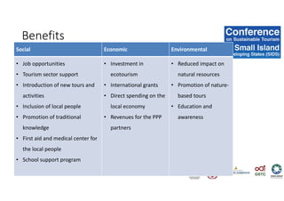 Benefits
Social Economic Environmental
• Job opportunities
• Tourism sector support
• Introduction of new tours and
activities
• Inclusion of local people
• Promotion of traditional
knowledge
• First aid and medical center for
the local people
• School support program
• Investment in
ecotourism
• International grants
• Direct spending on the
local economy
• Revenues for the PPP
partners
• Reduced impact on
natural resources
• Promotion of nature-
based tours
• Education and
awareness
 