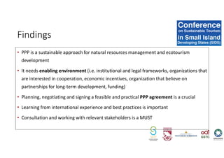 • PPP is a sustainable approach for natural resources management and ecotourism
development
• It needs enabling environment (i.e. institutional and legal frameworks, organizations that
are interested in cooperation, economic incentives, organization that believe on
partnerships for long-term development, funding)
• Planning, negotiating and signing a feasible and practical PPP agreement is a crucial
• Learning from international experience and best practices is important
• Consultation and working with relevant stakeholders is a MUST
Findings
 
