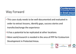 • This case study needs to be well-documented and evaluated in
order to extract lessons, identify gaps, success stories and
transfer/exchange the experience
• It has a potential to be replicated at other locations
• More work/research is needed in the area of PPP for Ecotourism
Development in Protected Areas.
Way Forward
 