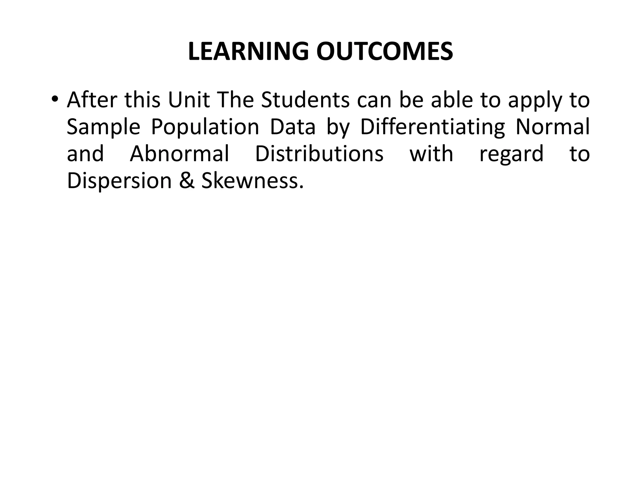 LEARNING OUTCOMES
• After this Unit The Students can be able to apply to
Sample Population Data by Differentiating Normal
and Abnormal Distributions with regard to
Dispersion & Skewness.
 