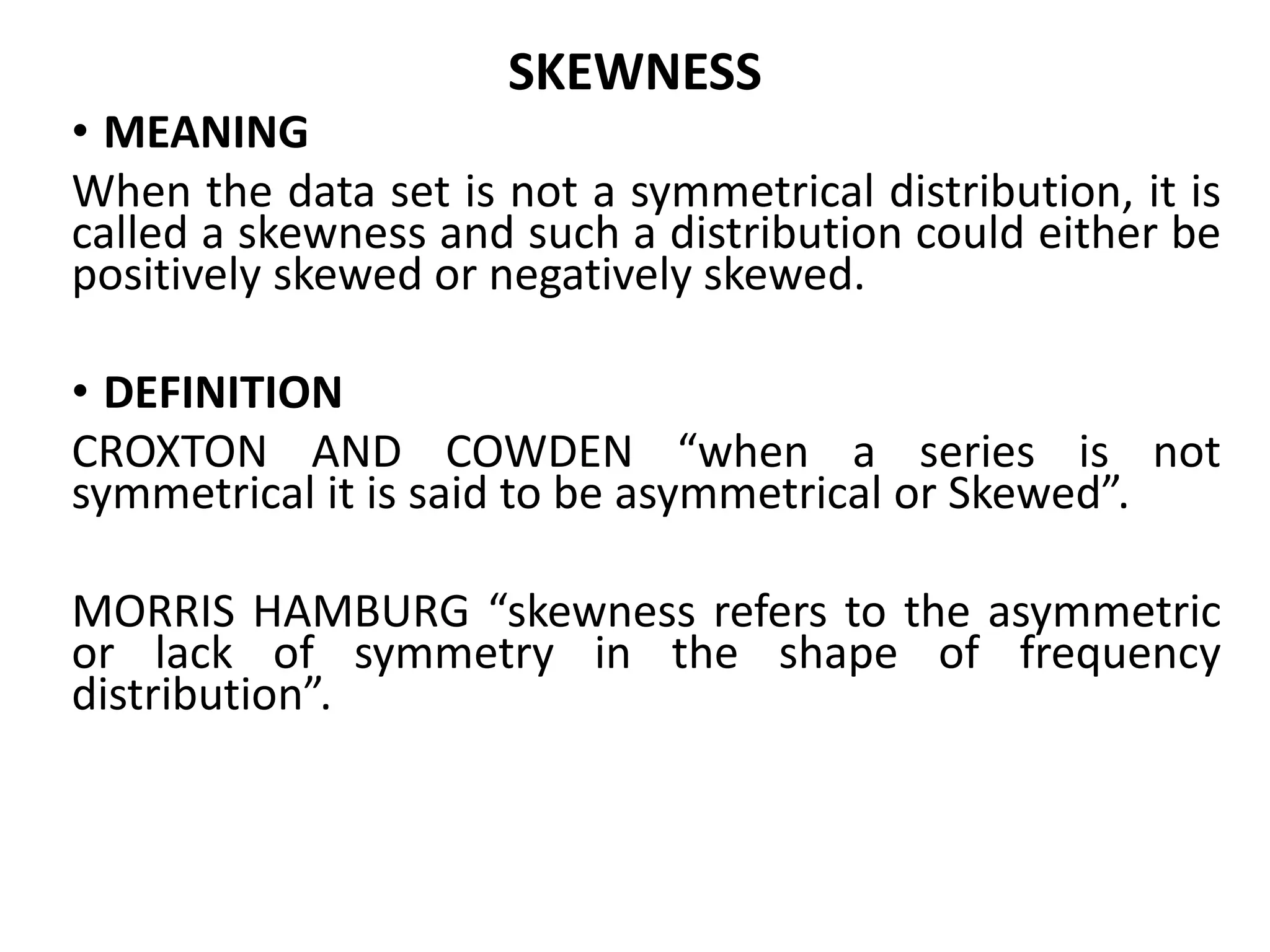 SKEWNESS
• MEANING
When the data set is not a symmetrical distribution, it is
called a skewness and such a distribution could either be
positively skewed or negatively skewed.
• DEFINITION
CROXTON AND COWDEN “when a series is not
symmetrical it is said to be asymmetrical or Skewed”.
MORRIS HAMBURG “skewness refers to the asymmetric
or lack of symmetry in the shape of frequency
distribution”.
 