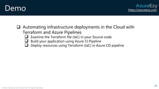 https://azureezy.com
© 2020 AzureEzy and AzureTalk. All rights reserved!
Demo
❑ Automating infrastructure deployments in the Cloud with
Terraform and Azure Pipelines
❑ Examine the Terraform file (IaC) in your Source code
❑ Build your application using Azure CI Pipeline
❑ Deploy resources using Terraform (IaC) in Azure CD pipeline
24
 