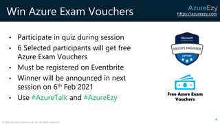 https://azureezy.com
© 2020 AzureEzy and AzureTalk. All rights reserved!
Win Azure Exam Vouchers
• Participate in quiz during session
• 6 Selected participants will get free
Azure Exam Vouchers
• Must be registered on Eventbrite
• Winner will be announced in next
session on 6th Feb 2021
• Use #AzureTalk and #AzureEzy
4
Free Azure Exam
Vouchers
 