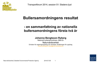 Transportforum 2014, session 51: Stadens ljud

Bullersamordningens resultat
- en sammanfattning av nationella
bullersamordningens första två år
Johanna Bengtsson Ryberg
Nationell bullersamordnare, Med Dr

Naturvårdsverket
Enheten för regeringsuppdrag och remisser, Avdelningen för uppdrag
Johanna.bengtsson-ryberg@naturvardsverket.se

Naturvårdsverket | Swedish Environmental Protection Agency

2014-01-09

1

 