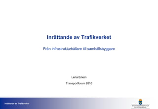 Inrättande av Trafikverket

                             Från infrastrukturhållare till samhällsbyggare




                                               Lena Erixon

                                           Transportforum 2010




Inrättande av Trafikverket
                                                                              1
 