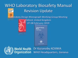 Dr Kazunobu KOJIMA
WHO Headquarters, Geneva
WHO Laboratory Biosafety Manual
Revision Update
Laboratory Design Monograph Working Group Meeting
Oxford, United Kingdom
07-08 February 2019
 
