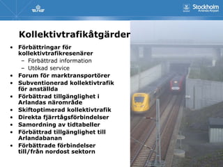 Kollektivtrafikåtgärder
• Förbättringar för
  kollektivtrafikresenärer
   – Förbättrad information
   – Utökad service
• Forum för marktransportörer
• Subventionerad kollektivtrafik
  för anställda
• Förbättrad tillgänglighet i
  Arlandas närområde
• Skiftoptimerad kollektivtrafik
• Direkta fjärrtågsförbindelser
• Samordning av tidtabeller
• Förbättrad tillgänglighet till
  Arlandabanan
• Förbättrade förbindelser
  till/från nordost sektorn
 