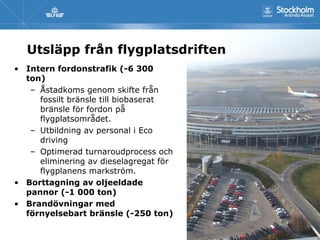 Utsläpp från flygplatsdriften
• Intern fordonstrafik (-6 300
  ton)
   – Åstadkoms genom skifte från
     fossilt bränsle till biobaserat
     bränsle för fordon på
     flygplatsområdet.
   – Utbildning av personal i Eco
     driving
   – Optimerad turnaroudprocess och
     eliminering av dieselagregat för
     flygplanens markström.
• Borttagning av oljeeldade
  pannor (-1 000 ton)
• Brandövningar med
  förnyelsebart bränsle (-250 ton)
 