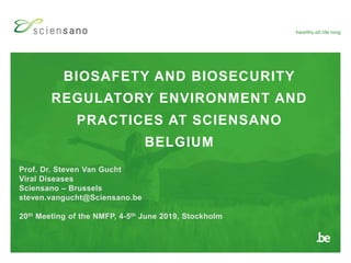 BIOSAFETY AND BIOSECURITY
REGULATORY ENVIRONMENT AND
PRACTICES AT SCIENSANO
BELGIUM
Prof. Dr. Steven Van Gucht
Viral Diseases
Sciensano – Brussels
steven.vangucht@Sciensano.be
20th Meeting of the NMFP, 4-5th June 2019, Stockholm
 