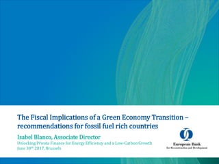The Fiscal Implications of a Green Economy Transition –
recommendations for fossil fuel rich countries
Isabel Blanco, Associate Director
Unlocking Private Finance for Energy Efficiency and a Low-Carbon Growth
June 30th 2017, Brussels
 