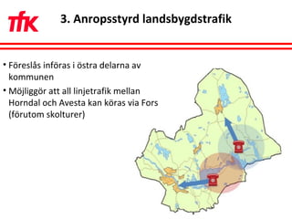 3. Anropsstyrd landsbygdstrafik Föreslås införas i östra delarna av kommunen Möjliggör att all linjetrafik mellan Horndal och Avesta kan köras via Fors (förutom skolturer)  