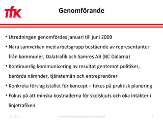 Genomförande 11-11-01 Transportforskningsgruppen i Borlänge AB Utredningen genomfördes januari till juni 2009 Nära samverkan med arbetsgrupp bestående av representanter från kommuner, Dalatrafik och Samres AB (BC Dalarna) Kontinuerlig kommunicering av resultat gentemot politiker, berörda nämnder, tjänstemän och entreprenörer Konkreta förslag istället för koncept – fokus på praktisk planering Fokus på att minska kostnaderna för skolskjuts och öka intäkter i linjetrafiken 
