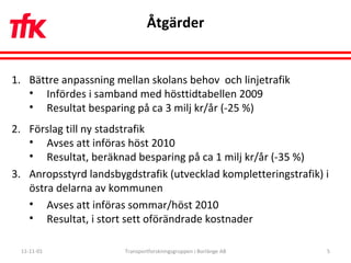 Åtgärder 11-11-01 Transportforskningsgruppen i Borlänge AB Bättre anpassning mellan skolans behov  och linjetrafik Infördes i samband med hösttidtabellen 2009 Resultat besparing på ca 3 milj kr/år (-25 %) Förslag till ny stadstrafik Avses att införas höst 2010 Resultat, beräknad besparing på ca 1 milj kr/år (-35 %) Anropsstyrd landsbygdstrafik (utvecklad kompletteringstrafik) i östra delarna av kommunen  Avses att införas sommar/höst 2010 Resultat, i stort sett oförändrade kostnader 