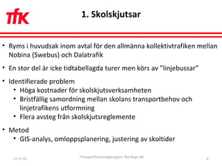 11-11-01 Transportforskningsgruppen i Borlänge AB 1. Skolskjutsar Ryms i huvudsak inom avtal för den allmänna kollektivtrafiken mellan Nobina (Swebus) och Dalatrafik En stor del är icke tidtabellagda turer men körs av ”linjebussar” Identifierade problem Höga kostnader för skolskjutsverksamheten Bristfällig samordning mellan skolans transportbehov och linjetrafikens utformning Flera avsteg från skolskjutsreglemente Metod GIS-analys, omloppsplanering, justering av skoltider 
