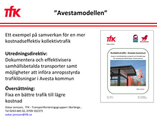 Ett exempel på samverkan för en mer kostnadseffektiv kollektivtrafik Utredningsdirektiv: Dokumentera och effektivisera samhällsbetalda transporter samt möjligheter att införa anropsstyrda trafiklösningar i Avesta kommun ” Avestamodellen”  Oskar Jonsson,  TFK - Transportforskningsgruppen i Borlänge , Tel 0243-685 02, 0709-102375  [email_address] Översättning: Fixa en bättre trafik till lägre kostnad 