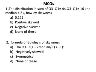 MCQs
1 .The distribution in sum of Q3+Q1= 44,Q3–Q1= 16 and
median = 21, bowley skewness
a) 0.125
b) Positive skewed
c) Negative skewed
d) None of these
2. formula of Bowley’s of skewness
a) Sk= Q3+ Q1 – 2median/ Q3 – Q1
b) Negatively skewed
c) Symmetrical
d) None of these
 