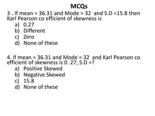 MCQs
3 . If mean = 36.31 and Mode = 32 and S.D =15.8 then
Karl Pearson co efficient of skewness is
a) 0.27
b) Different
c) Zero
d) None of these
4. If mean = 36.31 and Mode = 32 and Karl Pearson co
efficient of skewness is 0 .27, S.D =?
a) Positive Skewed
b) Negative Skewed
c) 15.8
d) None of these
 