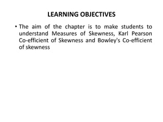 LEARNING OBJECTIVES
• The aim of the chapter is to make students to
understand Measures of Skewness, Karl Pearson
Co-efficient of Skewness and Bowley's Co-efficient
of skewness
 