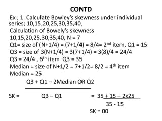 CONTD
Ex ; 1. Calculate Bowley’s skewness under individual
series; 10,15,20,25,30,35,40,
Calculation of Bowely’s skewness
10,15,20,25,30,35,40, N = 7
Q1= size of (N+1/4) = (7+1/4) = 8/4= 2nd item, Q1 = 15
Q3 = size of 3(N+1/4) = 3(7+1/4) = 3(8)/4 = 24/4
Q3 = 24/4 , 6th item Q3 = 35
Median = size of N+1/2 = 7+1/2= 8/2 = 4th item
Median = 25
Q3 + Q1 – 2Median OR Q2
SK = Q3 – Q1 = 35 + 15 – 2x25
35 - 15
SK = 00
 