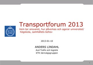 Transportforum 2013
Vem tar ansvaret, hur påverkas och agerar universitet/
högskola, samhällets behov


                  2013-01-10


             ANDERS LINDAHL
             Avd Trafik och logistik
             KTH Järnvägsgruppen



                                                         1
 
