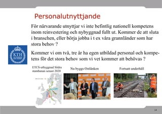Personalutnyttjande
För närvarande utnyttjar vi inte befintlig nationell kompetens
inom reinvestering och nybyggnad fullt ut. Kommer de att sluta
i branschen, eller börja jobba i t ex våra grannländer som har
stora behov ?
Kommer vi om två, tre år ha egen utbildad personal och kompe-
tens för det stora behov som vi vet kommer att behövas ?
ETCS-utbyggnad Södra    Nu byggs Ostlänken   Fortsatt underhåll
stambanan senast 2020




                                                                  14
 