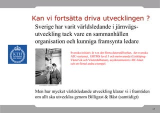 Kan vi fortsätta driva utvecklingen ?
 Sverige har varit världsledande i järnvägs-
 utveckling tack vare en sammanhållen
 organisation och kunniga framsynta ledare
                   Svenska initiativ är t ex det första datorställverket, det svenska
                   ATC-systemet, ERTMS level 3 och motsvarande (Linköping-
                   Västervik och Västerdalbanan), asynkronmotorn i RC-loket
                   och ett flertal andra exempel.




 Men hur mycket världsledande utveckling klarar vi i framtiden
 om allt ska utvecklas genom Billigast & Bäst (samtidigt)

                                                                                        17
 