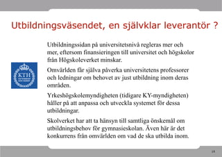 Utbildningsväsendet, en självklar leverantör ?

       Utbildningssidan på universitetsnivå regleras mer och
       mer, eftersom finansieringen till universitet och högskolor
       från Högskoleverket minskar.
       Omvärlden får själva påverka universitetens professorer
       och ledningar om behovet av just utbildning inom deras
       områden.
       Yrkeshögskolemyndigheten (tidigare KY-myndigheten)
       håller på att anpassa och utveckla systemet för dessa
       utbildningar.
       Skolverket har att ta hänsyn till samtliga önskemål om
       utbildningsbehov för gymnasieskolan. Även här är det
       konkurrens från omvärlden om vad de ska utbilda inom.

                                                                     19
 