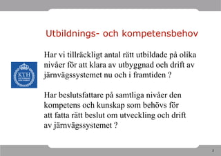 Utbildnings- och kompetensbehov

Har vi tillräckligt antal rätt utbildade på olika
nivåer för att klara av utbyggnad och drift av
järnvägssystemet nu och i framtiden ?

Har beslutsfattare på samtliga nivåer den
kompetens och kunskap som behövs för
att fatta rätt beslut om utveckling och drift
av järnvägssystemet ?

                                                    2
 