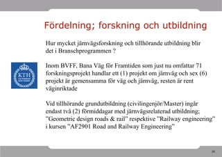 Fördelning; forskning och utbildning
Hur mycket järnvägsforskning och tillhörande utbildning blir
det i Branschprogrammen ?

Inom BVFF, Bana Väg för Framtiden som just nu omfattar 71
forskningsprojekt handlar ett (1) projekt om järnväg och sex (6)
projekt är gemensamma för väg och järnväg, resten är rent
väginriktade

Vid tillhörande grundutbildning (civilingenjör/Master) ingår
endast två (2) förmiddagar med järnvägsrelaterad utbildning;
”Geometric design roads & rail” respektive ”Railway engineering”
i kursen ”AF2901 Road and Railway Engineering”


                                                                   20
 