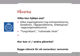 Påverka
Vilka kan hjälpa oss?
• Olika organisationer;Jvg-entreprenörerna,
  Swedtrain, Tågoperatörerna, Arbetsgivar/
  -tagarorganisationerna
• ”Tungviktare”, ”rutinerade rävar”
•

Hur kan vi / andra påverka?


Bygga nätverk för att samordna/ samverka

                                              27
 