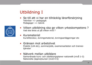 Utbildning I
• Se till att vi har en tillräcklig lärarförsörjning
  Tekniker => pedagogik
  Pedagoger => teknik

• Vilken utbildning ska ge vilken yrkeskompetens ?
  Vad ska läras ut på vilken nivå ?

• Kursmateriel
  Kurslitteratur, övningsmaterial, övningsanläggningar etc

• Gränsen mot arbetslivet
  Praktik (LIA etc), sommarjobb, examensarbeten och trainee-
  tjänster

• Nätverk mellan utbildare
  Samordnade kurs- och utbildningsplaner nationellt (nivå 1-3)
  Nationella (öppna)kurser (nivå 4-5)
                                                                 29
 