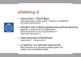 Utbildning II
• Samverkan / Efterfrågan
  Ledningsgrupper mellan skolor / företag / myndigheter
  Ämnesvis samordning ?

• Kontakt med Utbildningsbeslutarna/finansiärerna
  Uppfyller vi kriterierna för godkännade ?
  Klarar branschen av att visa på behoven ?
  Nationell samordning ?

• Internationella erfarenheter
  Samverkan ?   Konkurrrens ?

• Vi behöver en nationell samverkan
  Årlig konferens och därunder arbetsgrupper som
  arbetar med ovanstående frågor


                                                          30
 