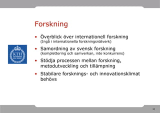 Forskning
• Överblick över internationell forskning
  (Ingå i internationella forskningsnätverk)

• Samordning av svensk forskning
  (komplettering och samverkan, inte konkurrens)

• Stödja processen mellan forskning,
  metodutveckling och tillämpning
• Stabilare forsknings- och innovationsklimat
  behövs




                                                   32
 