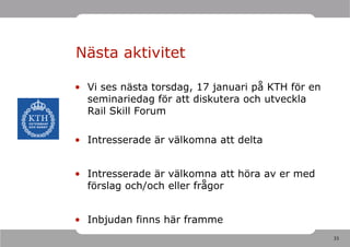 Nästa aktivitet

• Vi ses nästa torsdag, 17 januari på KTH för en
  seminariedag för att diskutera och utveckla
  Rail Skill Forum

• Intresserade är välkomna att delta


• Intresserade är välkomna att höra av er med
  förslag och/och eller frågor


• Inbjudan finns här framme
                                                   33
 