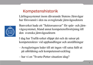 Kompetenshistorik
Lärlingssystemet inom dåvarande Statens Järnvägar
har försvunnit i den nu avreglerade järnvägssektorn
Banverket hade ett ”Sektorsansvar” för spår- och järn-
vägssystemet, bland annat kompetensförsörjning till
den svenska järnvägssektorn
I dag har Trafikverket släppt det och de satsar på
kompetenskrav vid upphandlingar och anställningar
– Avregleringen leder till att ingen vill satsa fullt ut
  på utbildning och kompetensutveckling
– har vi en ”Svarte-Petter situation idag?
                                                           6
 
