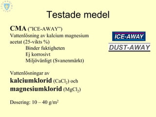 Testade medel
CMA (”ICE-AWAY”)
Vattenlösning av kalcium magnesium
acetat (25-vikts %)
        Binder fuktigheten
        Ej korrosivt
        Miljövänligt (Svanenmärkt)

Vattenlösningar av
kalciumklorid (CaCl2) och
magnesiumklorid (MgCl2)
Dosering: 10 – 40 g/m2
 