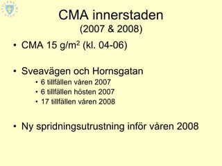 CMA innerstaden
                   (2007 & 2008)
• CMA 15 g/m2 (kl. 04-06)

• Sveavägen och Hornsgatan
     • 6 tillfällen våren 2007
     • 6 tillfällen hösten 2007
     • 17 tillfällen våren 2008


• Ny spridningsutrustning inför våren 2008
 
