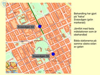 Behandling har gjort
                          på ”halva”
                          Sveavägen (grön
                          markerad)
Sveavägen 83
                          Jämfört med fasta
                          mätstationen som är
                          obehandlad

                          Båda stationerna på
                          samma västra sidan
                          av gatan


           Sveavägen 59
 